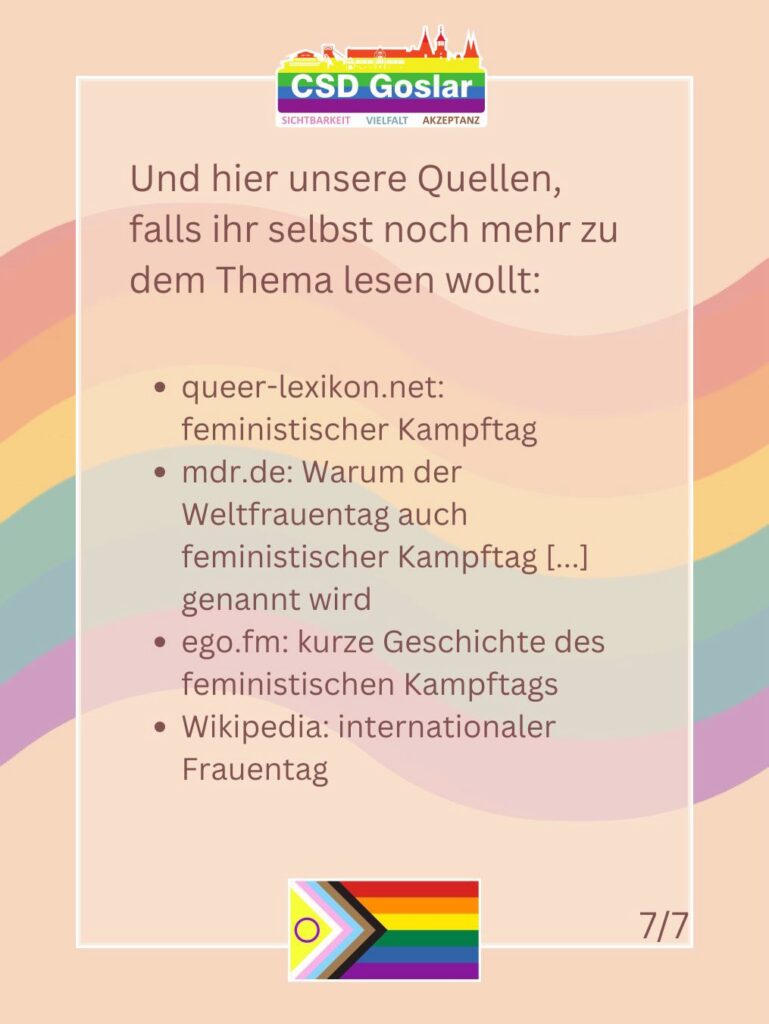 Slide 7 von 7. Text: „Und hier unsere Quellen, falls ihr selbst noch mehr zu dem Thema lesen wollt: queer-lexikon.net: feministischer Kampftag. mdr.de: Warum der Weltfrauentag auch feministischer Kampftag [...] genannt wird. ego.fm: kurze Geschichte des feministischen Kampftags. Wikipedia: internationaler Frauentag.“
